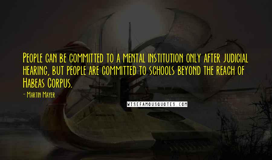 Martin Mayer Quotes: People can be committed to a mental institution only after judicial hearing, but people are committed to schools beyond the reach of Habeas Corpus.