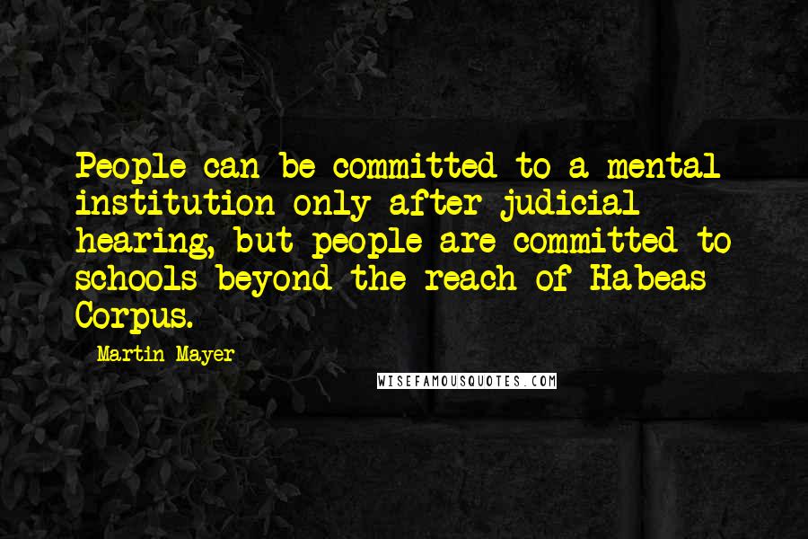 Martin Mayer Quotes: People can be committed to a mental institution only after judicial hearing, but people are committed to schools beyond the reach of Habeas Corpus.