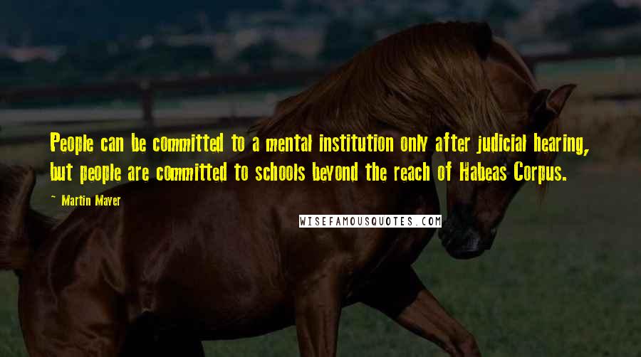 Martin Mayer Quotes: People can be committed to a mental institution only after judicial hearing, but people are committed to schools beyond the reach of Habeas Corpus.