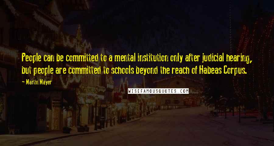 Martin Mayer Quotes: People can be committed to a mental institution only after judicial hearing, but people are committed to schools beyond the reach of Habeas Corpus.