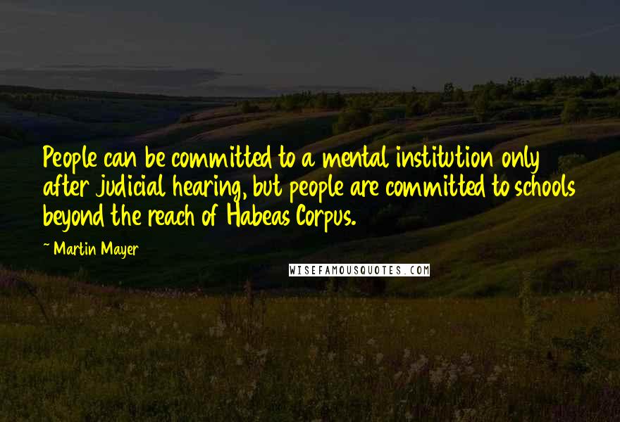 Martin Mayer Quotes: People can be committed to a mental institution only after judicial hearing, but people are committed to schools beyond the reach of Habeas Corpus.