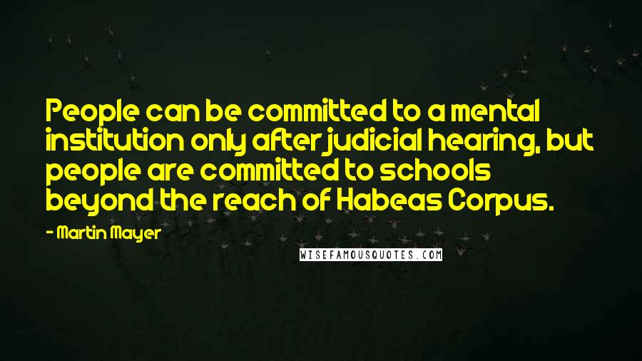 Martin Mayer Quotes: People can be committed to a mental institution only after judicial hearing, but people are committed to schools beyond the reach of Habeas Corpus.