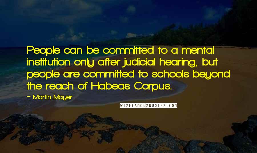 Martin Mayer Quotes: People can be committed to a mental institution only after judicial hearing, but people are committed to schools beyond the reach of Habeas Corpus.