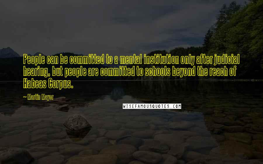 Martin Mayer Quotes: People can be committed to a mental institution only after judicial hearing, but people are committed to schools beyond the reach of Habeas Corpus.