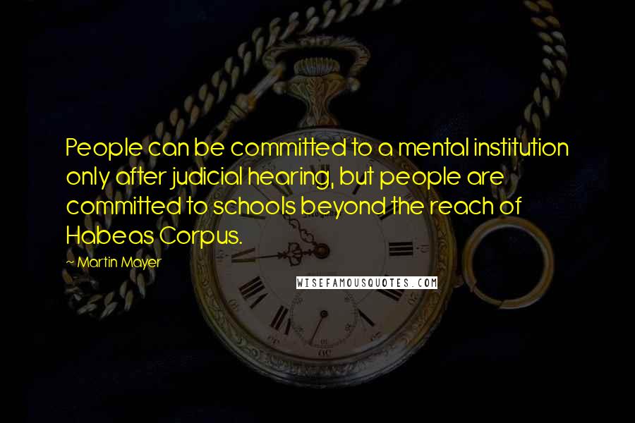 Martin Mayer Quotes: People can be committed to a mental institution only after judicial hearing, but people are committed to schools beyond the reach of Habeas Corpus.