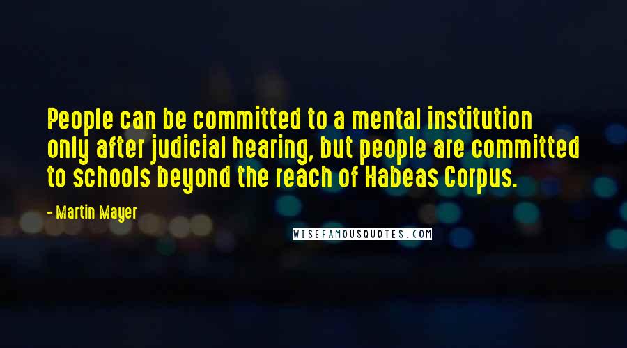 Martin Mayer Quotes: People can be committed to a mental institution only after judicial hearing, but people are committed to schools beyond the reach of Habeas Corpus.