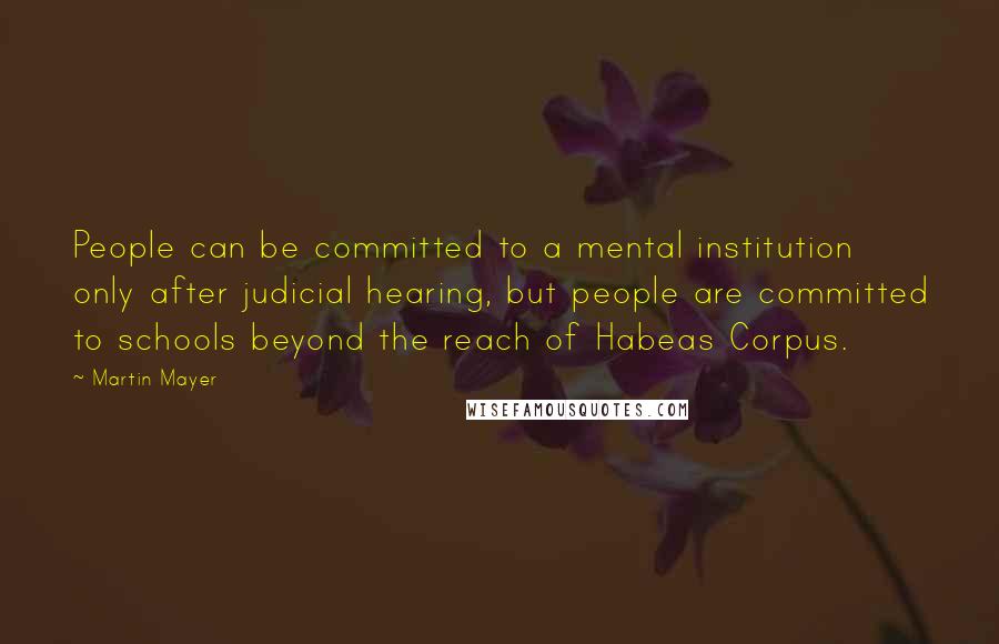 Martin Mayer Quotes: People can be committed to a mental institution only after judicial hearing, but people are committed to schools beyond the reach of Habeas Corpus.