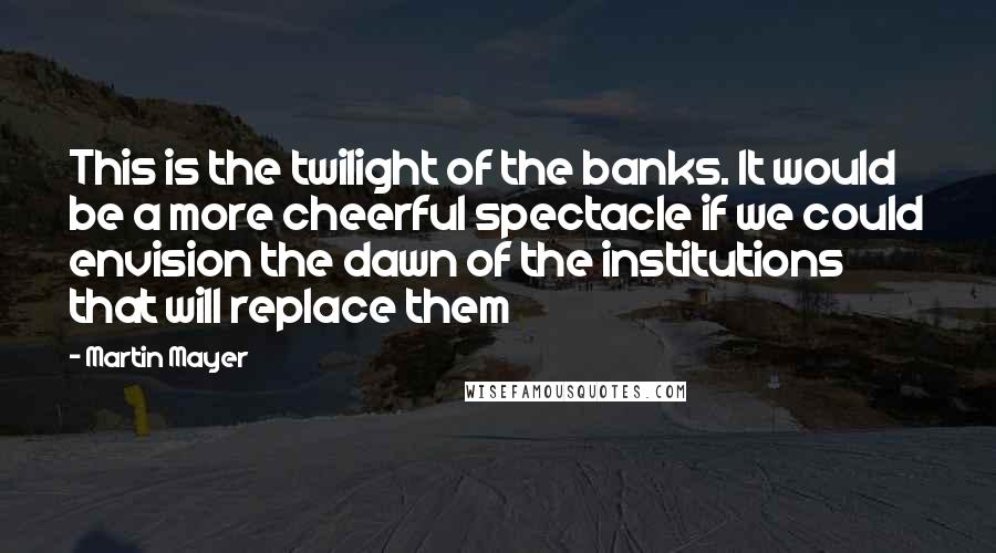 Martin Mayer Quotes: This is the twilight of the banks. It would be a more cheerful spectacle if we could envision the dawn of the institutions that will replace them