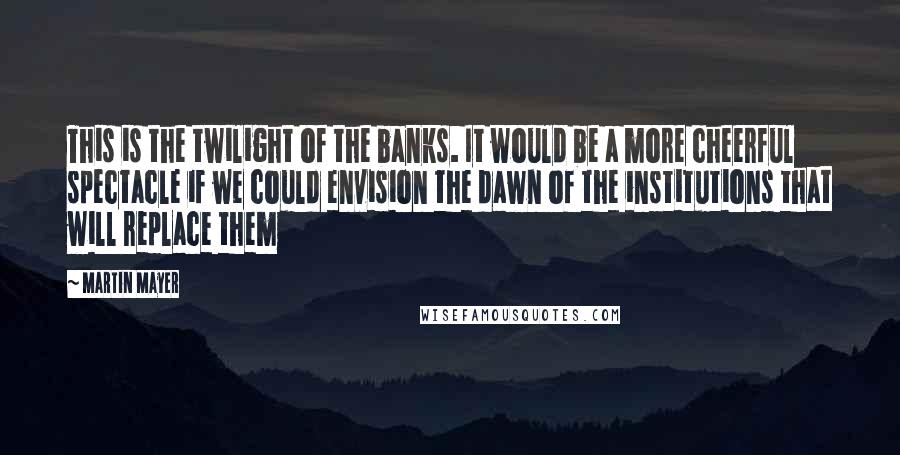 Martin Mayer Quotes: This is the twilight of the banks. It would be a more cheerful spectacle if we could envision the dawn of the institutions that will replace them