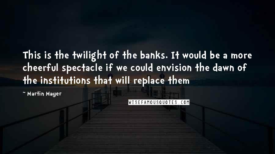 Martin Mayer Quotes: This is the twilight of the banks. It would be a more cheerful spectacle if we could envision the dawn of the institutions that will replace them