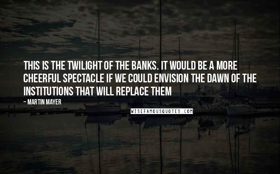 Martin Mayer Quotes: This is the twilight of the banks. It would be a more cheerful spectacle if we could envision the dawn of the institutions that will replace them