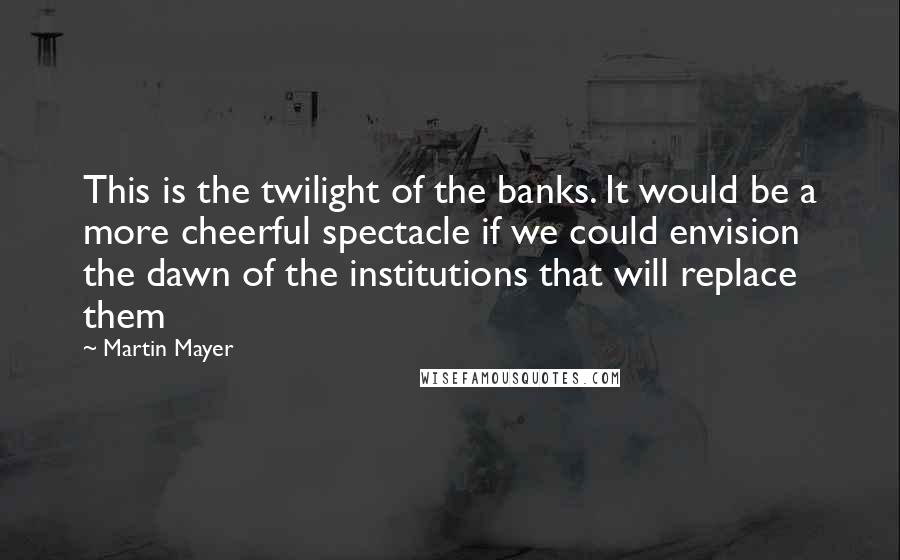 Martin Mayer Quotes: This is the twilight of the banks. It would be a more cheerful spectacle if we could envision the dawn of the institutions that will replace them