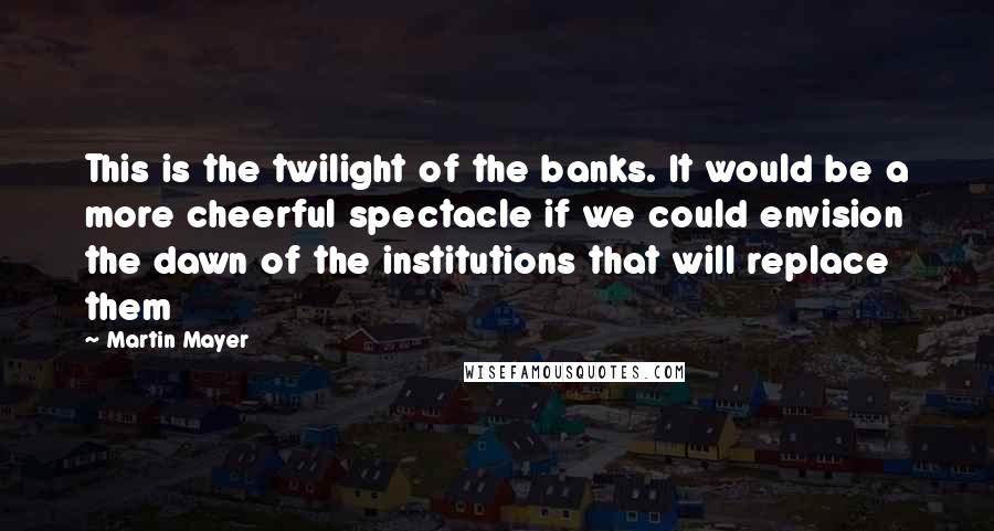 Martin Mayer Quotes: This is the twilight of the banks. It would be a more cheerful spectacle if we could envision the dawn of the institutions that will replace them