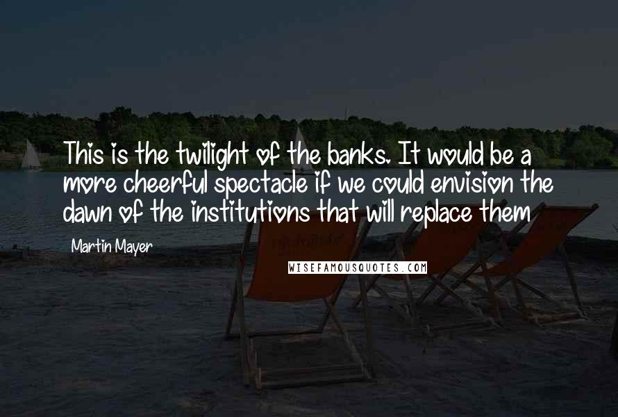 Martin Mayer Quotes: This is the twilight of the banks. It would be a more cheerful spectacle if we could envision the dawn of the institutions that will replace them