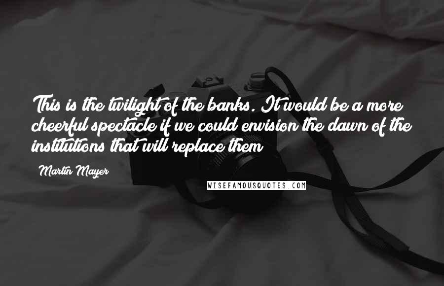 Martin Mayer Quotes: This is the twilight of the banks. It would be a more cheerful spectacle if we could envision the dawn of the institutions that will replace them