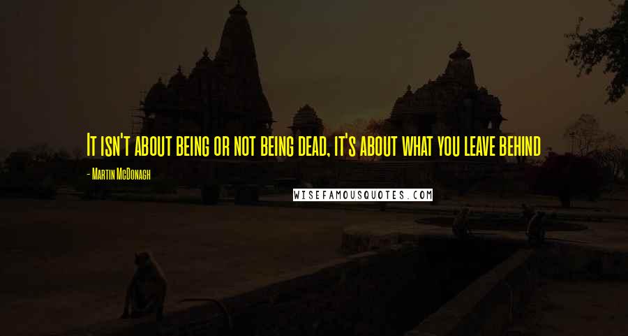 Martin McDonagh Quotes: It isn't about being or not being dead, it's about what you leave behind