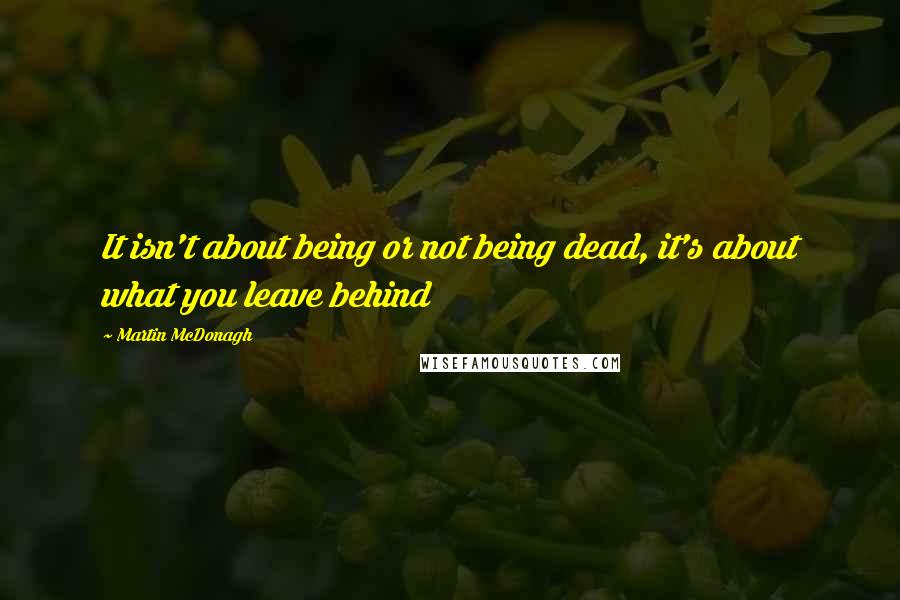 Martin McDonagh Quotes: It isn't about being or not being dead, it's about what you leave behind