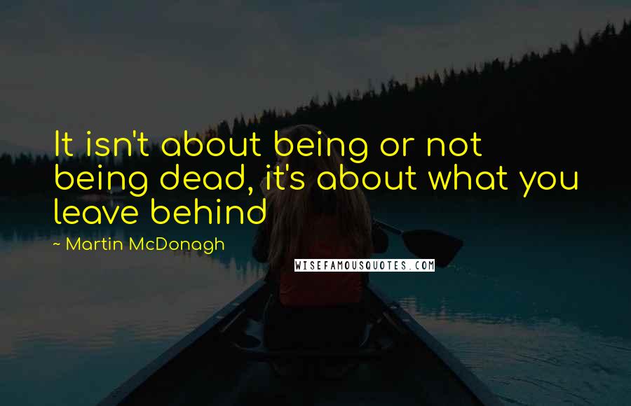 Martin McDonagh Quotes: It isn't about being or not being dead, it's about what you leave behind