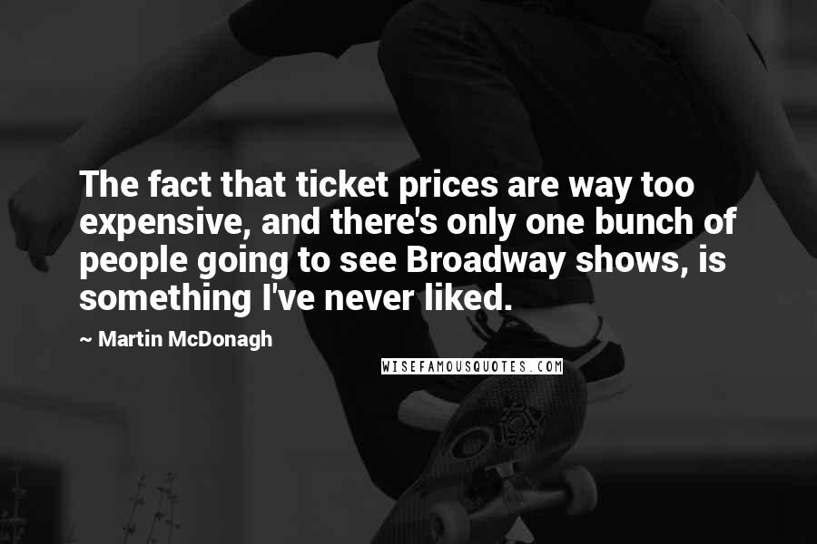 Martin McDonagh Quotes: The fact that ticket prices are way too expensive, and there's only one bunch of people going to see Broadway shows, is something I've never liked.