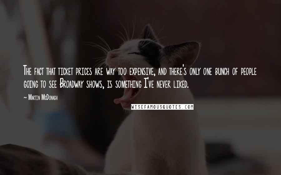 Martin McDonagh Quotes: The fact that ticket prices are way too expensive, and there's only one bunch of people going to see Broadway shows, is something I've never liked.
