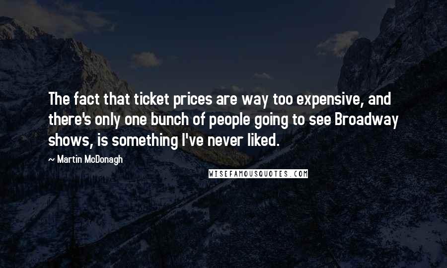 Martin McDonagh Quotes: The fact that ticket prices are way too expensive, and there's only one bunch of people going to see Broadway shows, is something I've never liked.