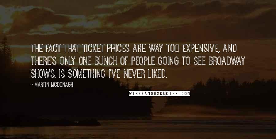 Martin McDonagh Quotes: The fact that ticket prices are way too expensive, and there's only one bunch of people going to see Broadway shows, is something I've never liked.