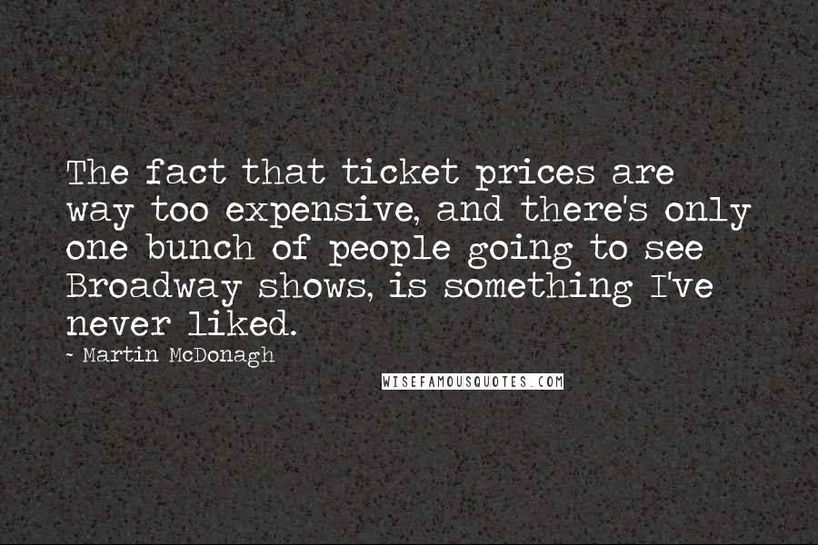 Martin McDonagh Quotes: The fact that ticket prices are way too expensive, and there's only one bunch of people going to see Broadway shows, is something I've never liked.
