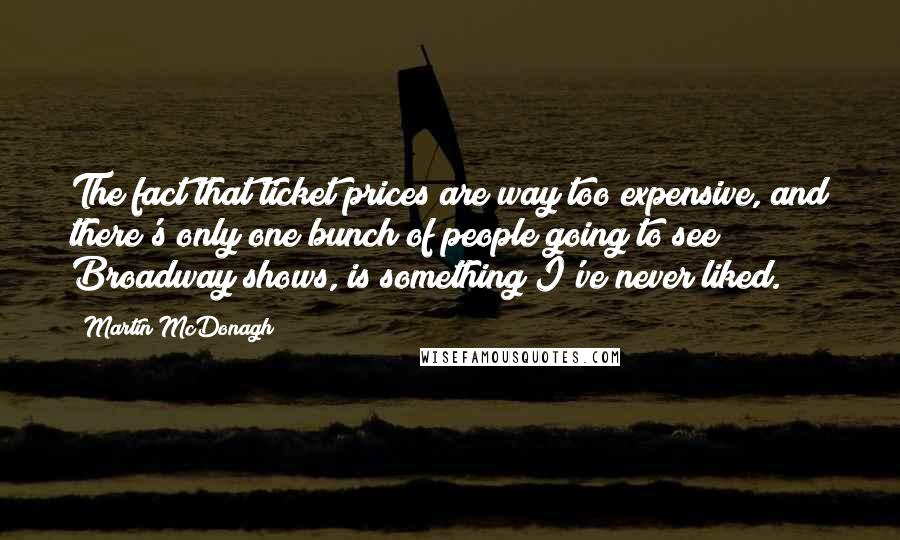 Martin McDonagh Quotes: The fact that ticket prices are way too expensive, and there's only one bunch of people going to see Broadway shows, is something I've never liked.