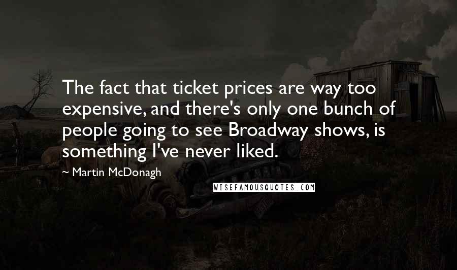 Martin McDonagh Quotes: The fact that ticket prices are way too expensive, and there's only one bunch of people going to see Broadway shows, is something I've never liked.