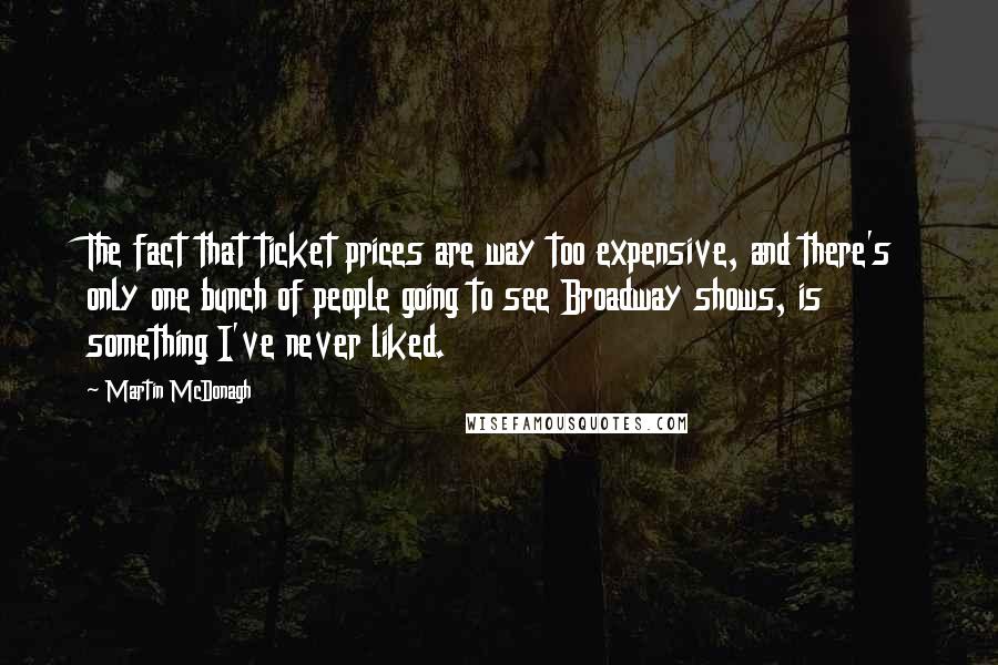 Martin McDonagh Quotes: The fact that ticket prices are way too expensive, and there's only one bunch of people going to see Broadway shows, is something I've never liked.