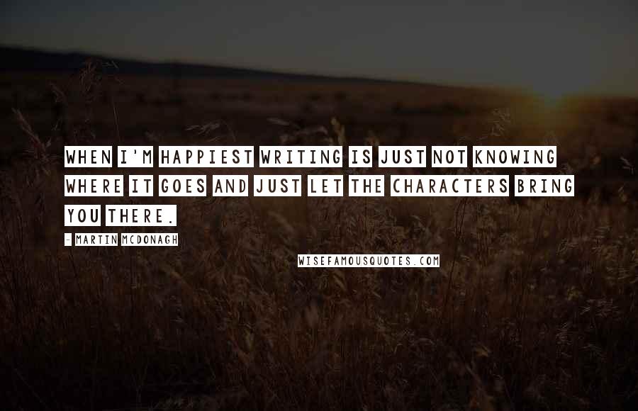 Martin McDonagh Quotes: When I'm happiest writing is just not knowing where it goes and just let the characters bring you there.