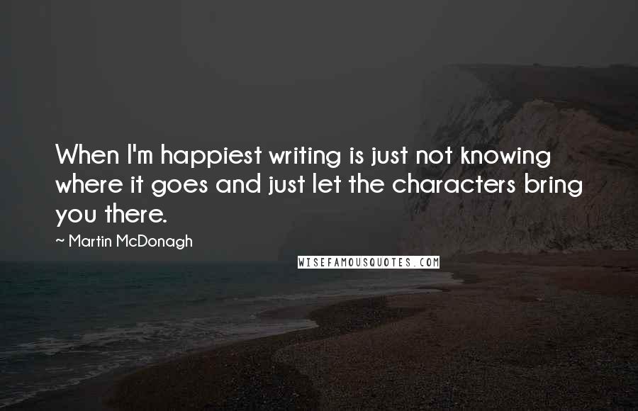 Martin McDonagh Quotes: When I'm happiest writing is just not knowing where it goes and just let the characters bring you there.