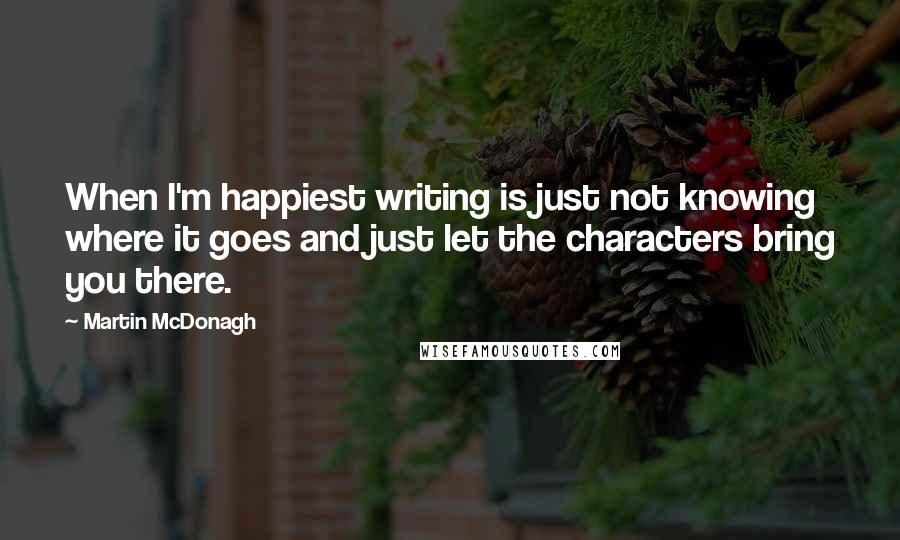 Martin McDonagh Quotes: When I'm happiest writing is just not knowing where it goes and just let the characters bring you there.