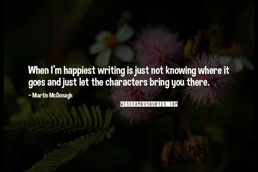 Martin McDonagh Quotes: When I'm happiest writing is just not knowing where it goes and just let the characters bring you there.