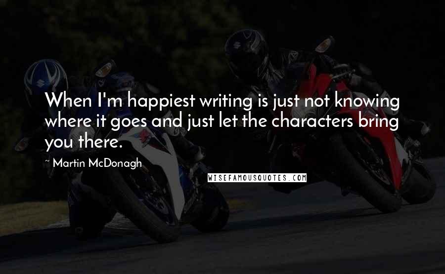 Martin McDonagh Quotes: When I'm happiest writing is just not knowing where it goes and just let the characters bring you there.