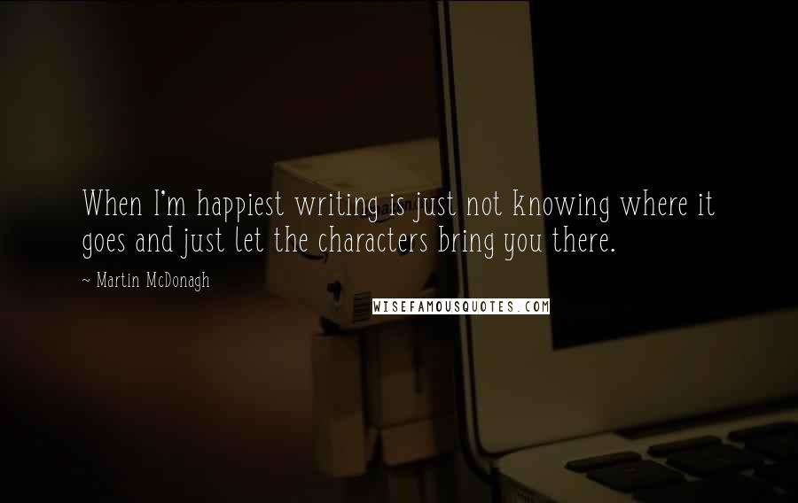 Martin McDonagh Quotes: When I'm happiest writing is just not knowing where it goes and just let the characters bring you there.