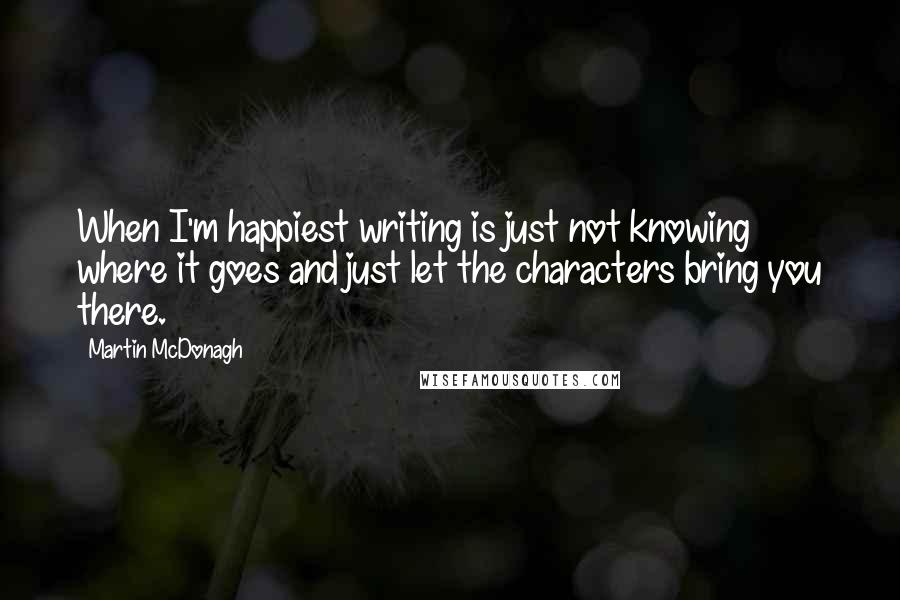 Martin McDonagh Quotes: When I'm happiest writing is just not knowing where it goes and just let the characters bring you there.