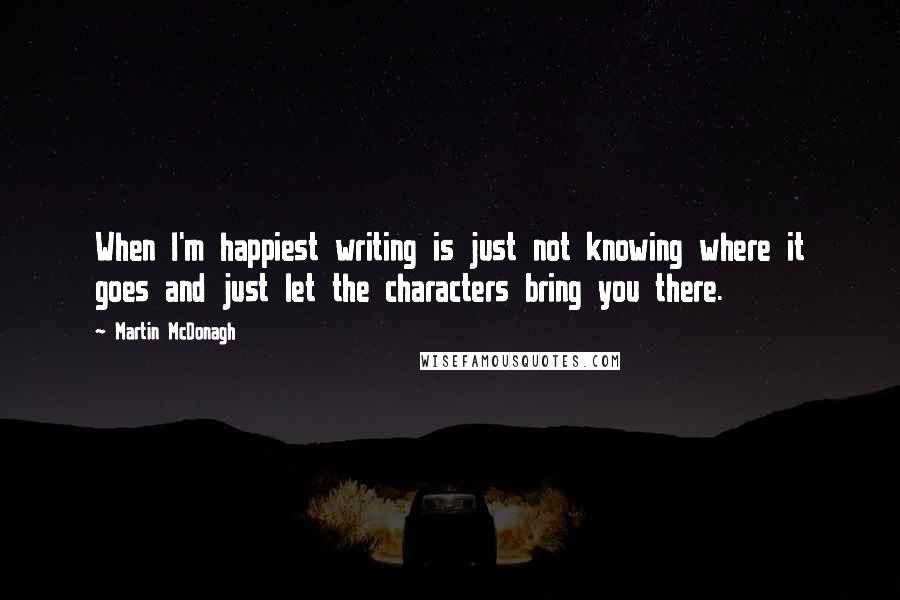 Martin McDonagh Quotes: When I'm happiest writing is just not knowing where it goes and just let the characters bring you there.