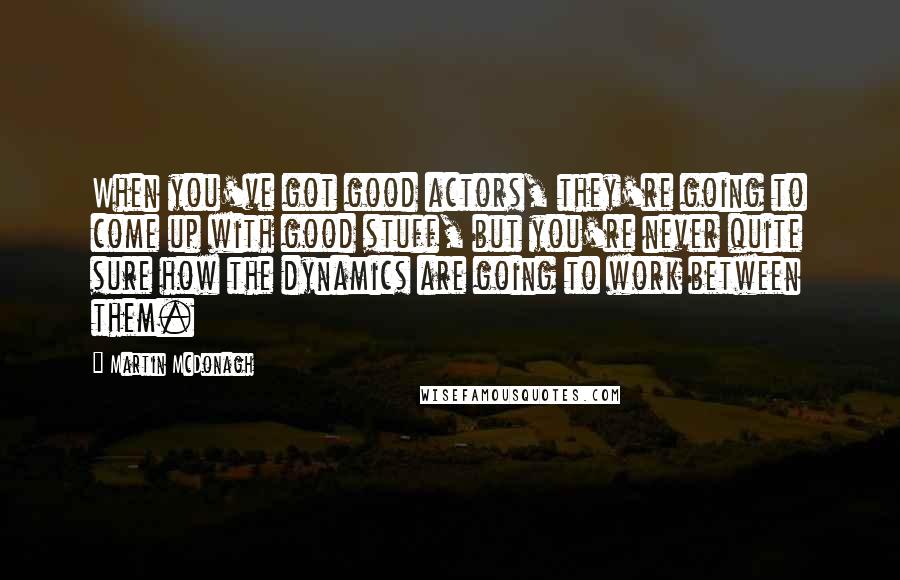 Martin McDonagh Quotes: When you've got good actors, they're going to come up with good stuff, but you're never quite sure how the dynamics are going to work between them.