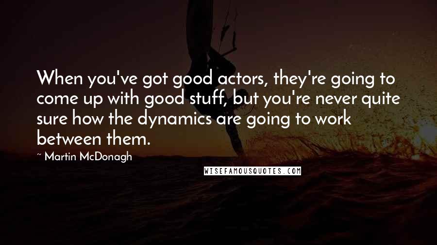 Martin McDonagh Quotes: When you've got good actors, they're going to come up with good stuff, but you're never quite sure how the dynamics are going to work between them.