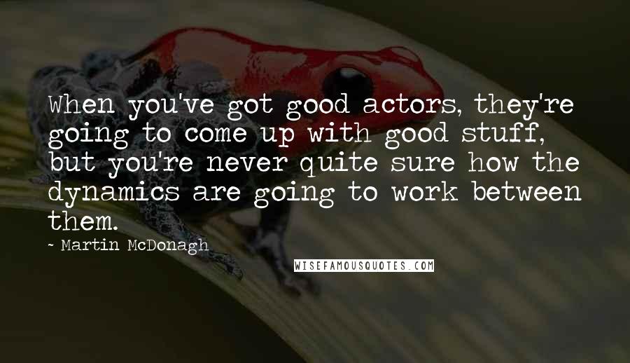 Martin McDonagh Quotes: When you've got good actors, they're going to come up with good stuff, but you're never quite sure how the dynamics are going to work between them.