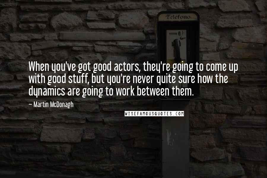 Martin McDonagh Quotes: When you've got good actors, they're going to come up with good stuff, but you're never quite sure how the dynamics are going to work between them.