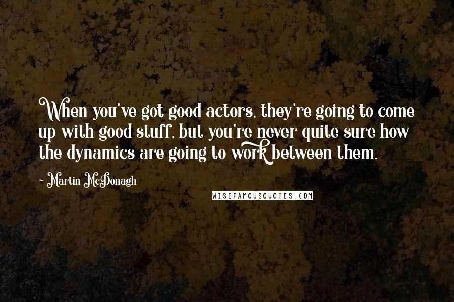 Martin McDonagh Quotes: When you've got good actors, they're going to come up with good stuff, but you're never quite sure how the dynamics are going to work between them.