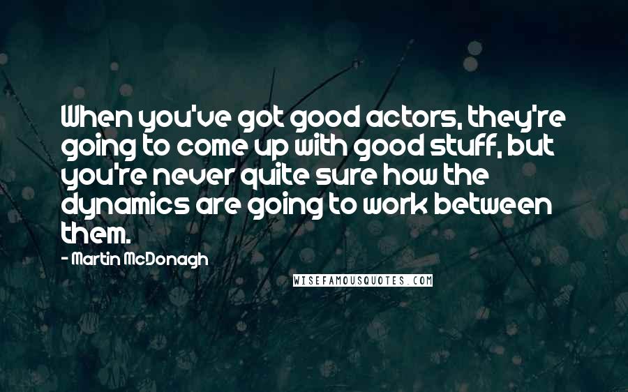 Martin McDonagh Quotes: When you've got good actors, they're going to come up with good stuff, but you're never quite sure how the dynamics are going to work between them.