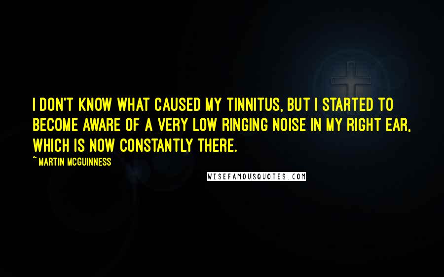 Martin McGuinness Quotes: I don't know what caused my tinnitus, but I started to become aware of a very low ringing noise in my right ear, which is now constantly there.