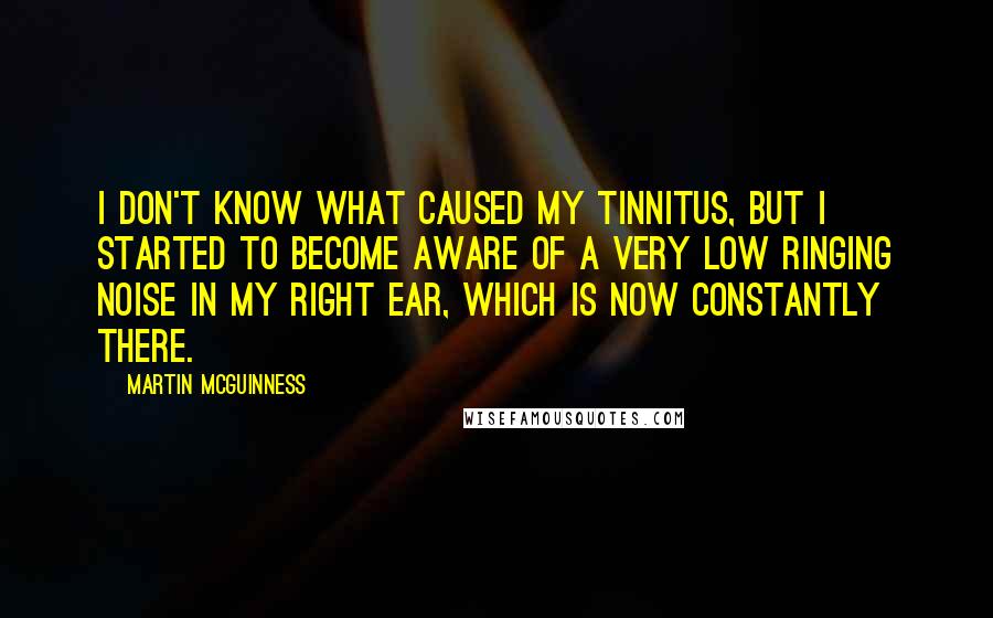 Martin McGuinness Quotes: I don't know what caused my tinnitus, but I started to become aware of a very low ringing noise in my right ear, which is now constantly there.