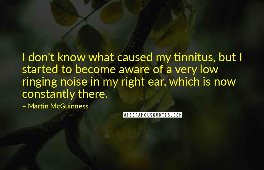 Martin McGuinness Quotes: I don't know what caused my tinnitus, but I started to become aware of a very low ringing noise in my right ear, which is now constantly there.
