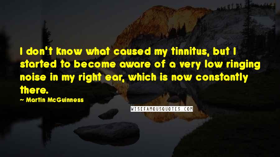 Martin McGuinness Quotes: I don't know what caused my tinnitus, but I started to become aware of a very low ringing noise in my right ear, which is now constantly there.