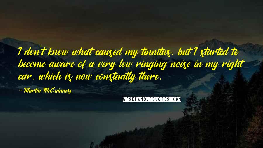 Martin McGuinness Quotes: I don't know what caused my tinnitus, but I started to become aware of a very low ringing noise in my right ear, which is now constantly there.