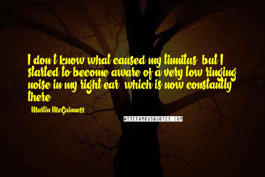 Martin McGuinness Quotes: I don't know what caused my tinnitus, but I started to become aware of a very low ringing noise in my right ear, which is now constantly there.